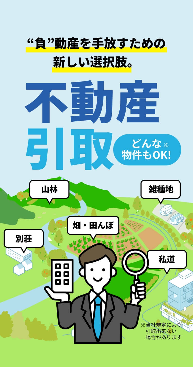 “負”動産を手放すための新しい選択肢。不動産引取 どんな物件もOK! 山林 別荘 畑・田んぼ 私道 雑種地 ※当社規定により引取出来ない場合があります