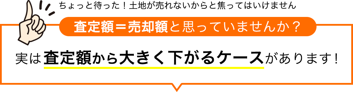 ちょっと待った！土地が売れないからと焦ってはいけません 査定額＝売却額と思っていませんか？ 実は査定額から大きく下がるケースがあります！