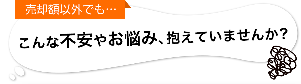 売却額以外でも… こんな不安やお悩み、抱えていませんか？